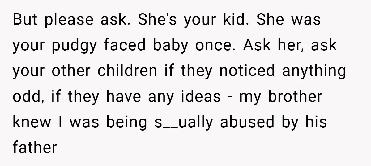 But please ask. She's your kid. She was your pudgy faced baby once. Ask her, ask your other children if they noticed anything odd, if they have any ideas -...