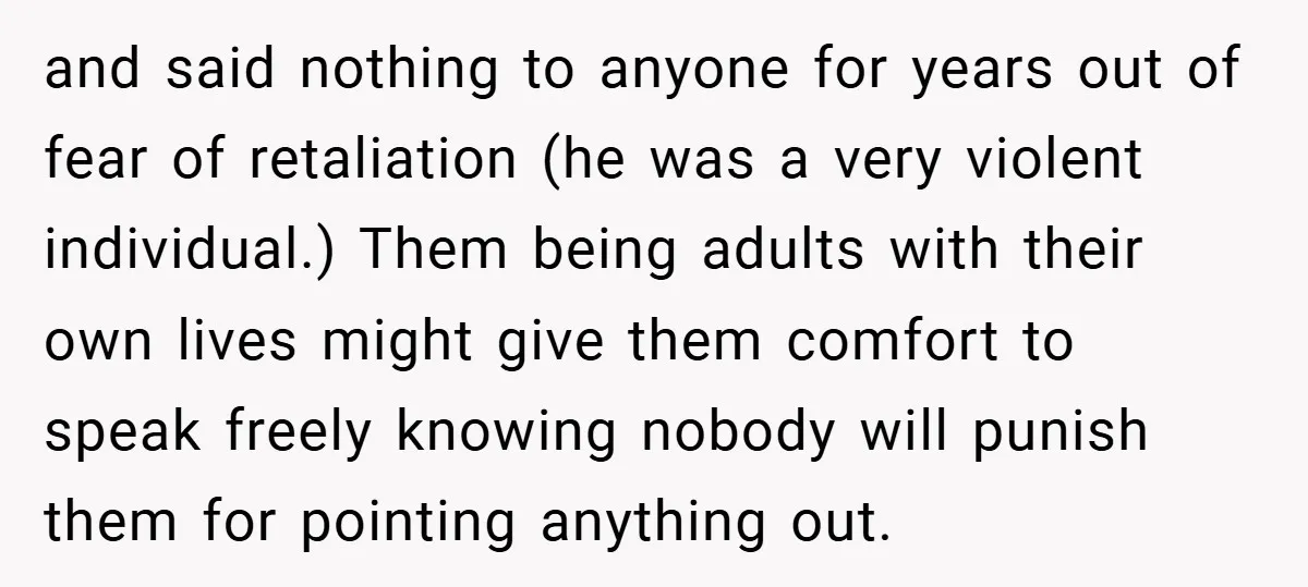 and said nothing to anyone for years out of fear of retaliation (he was a very violent individual.) Them being adults with their own lives might give them comfort to...