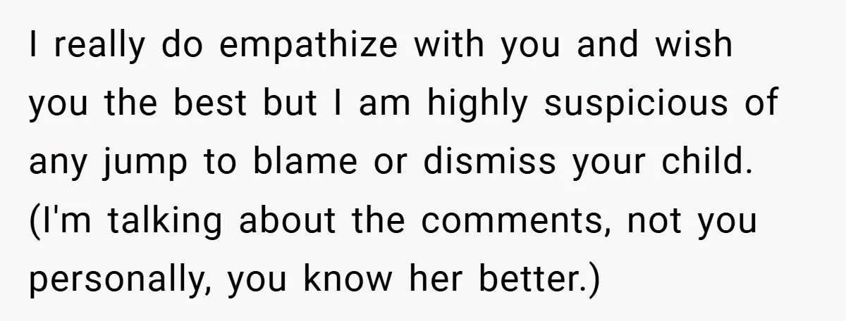 I really do empathize with you and wish you the best but I am highly suspicious of any jump to blame or dismiss your child. (I'm talking about the comments,...