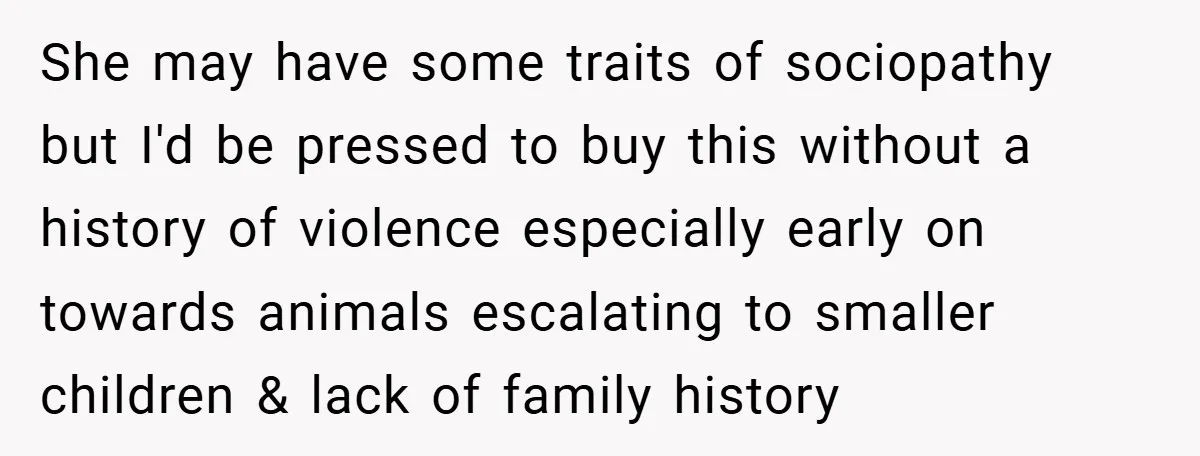 She may have some traits of sociopathy but I'd be pressed to buy this without a history of violence especially early on towards animals escalating to smaller children & lack...