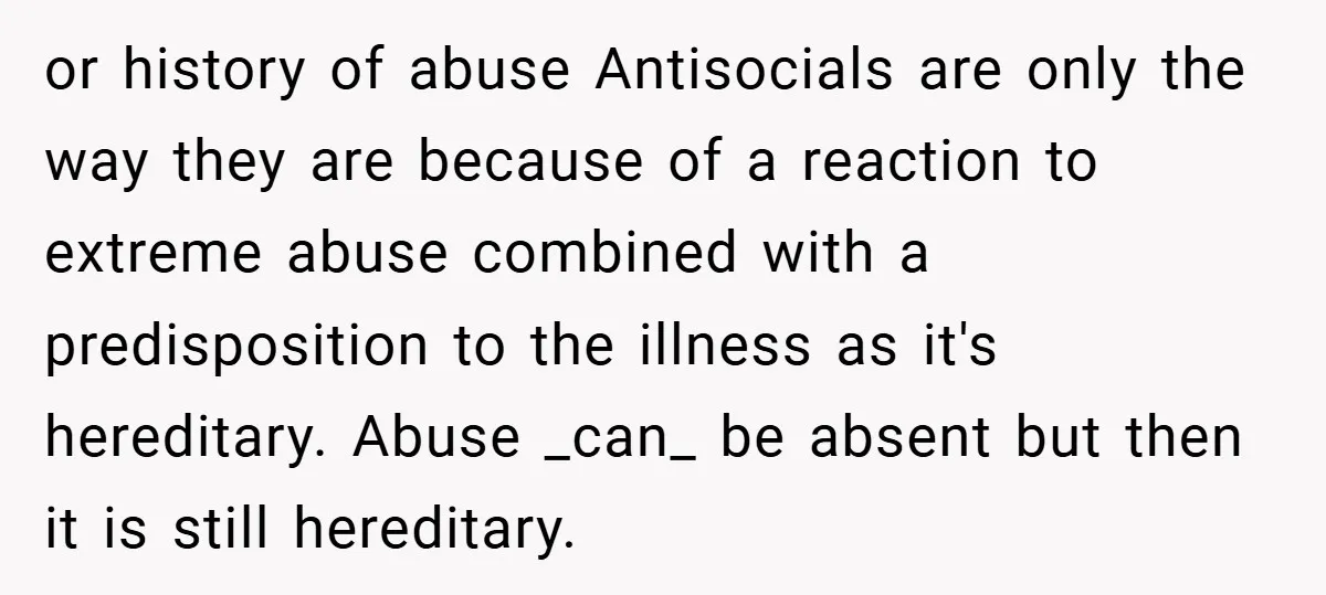 or history of abuse Antisocials are only the way they are because of a reaction to extreme abuse combined with a predisposition to the illness as it's hereditary. Abuse _can_...