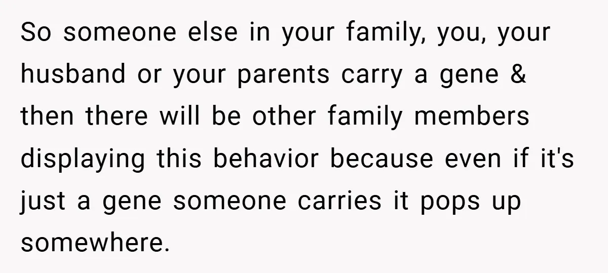 So someone else in your family, you, your husband or your parents carry a gene & then there will be other family members displaying this behavior because even if it's...
