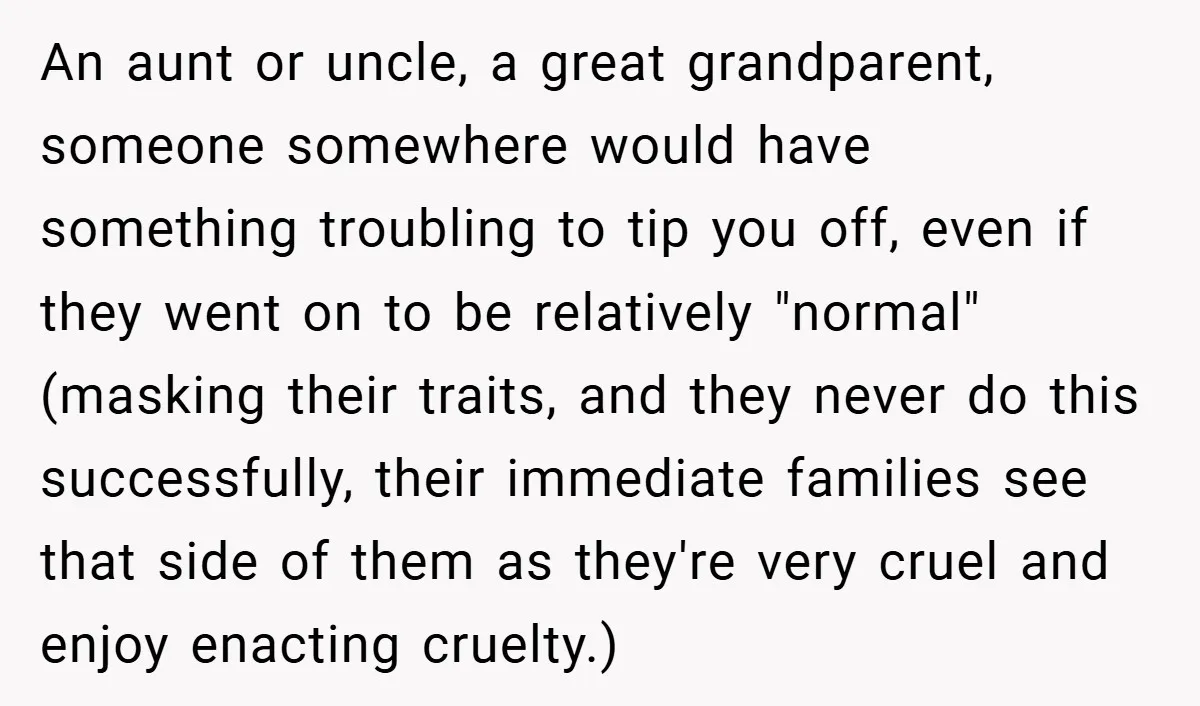 An aunt or uncle, a great grandparent, someone somewhere would have something troubling to tip you off, even if they went on to be relatively "normal" (masking their traits, and...