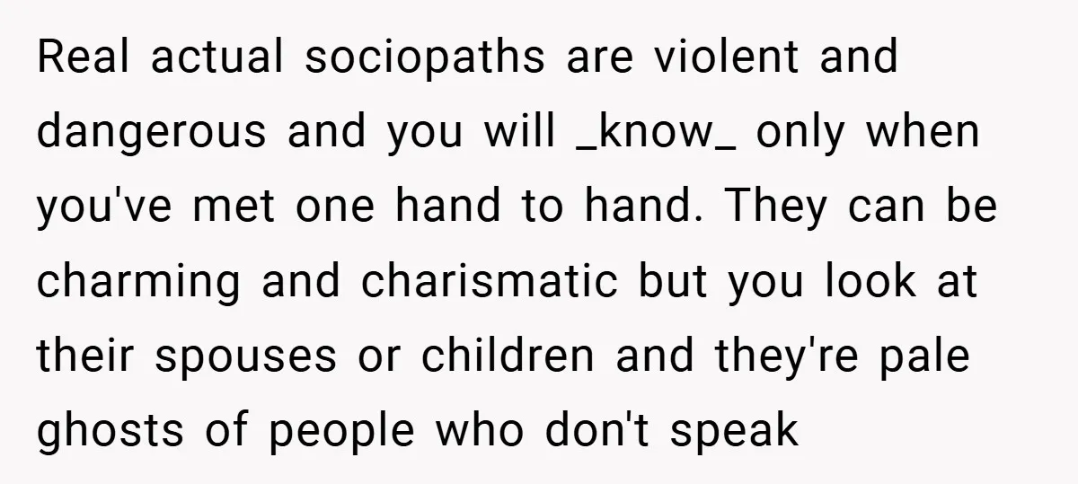 Real actual sociopaths are violent and dangerous and you will _know_ only when you've met one hand to hand. They can be charming and charismatic but you look at their...