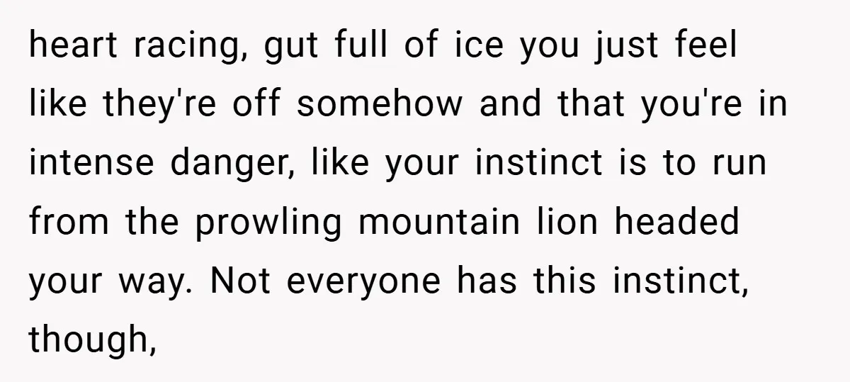 heart racing, gut full of ice you just feel like they're off somehow and that you're in intense danger, like your instinct is to run from the prowling mountain lion...