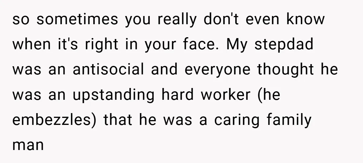 so sometimes you really don't even know when it's right in your face. My stepdad was an antisocial and everyone thought he was an upstanding hard worker (he embezzles) that...