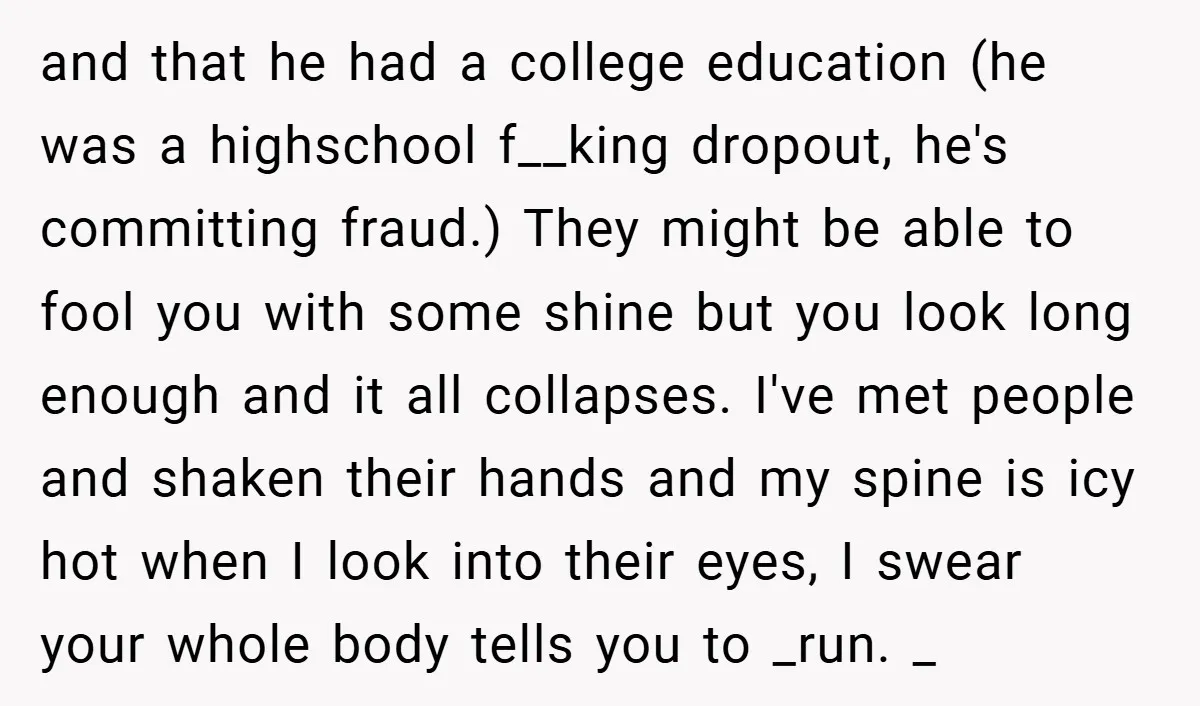 and that he had a college education (he was a highschool f__king dropout, he's committing fraud.) They might be able to fool you with some shine but you look long...