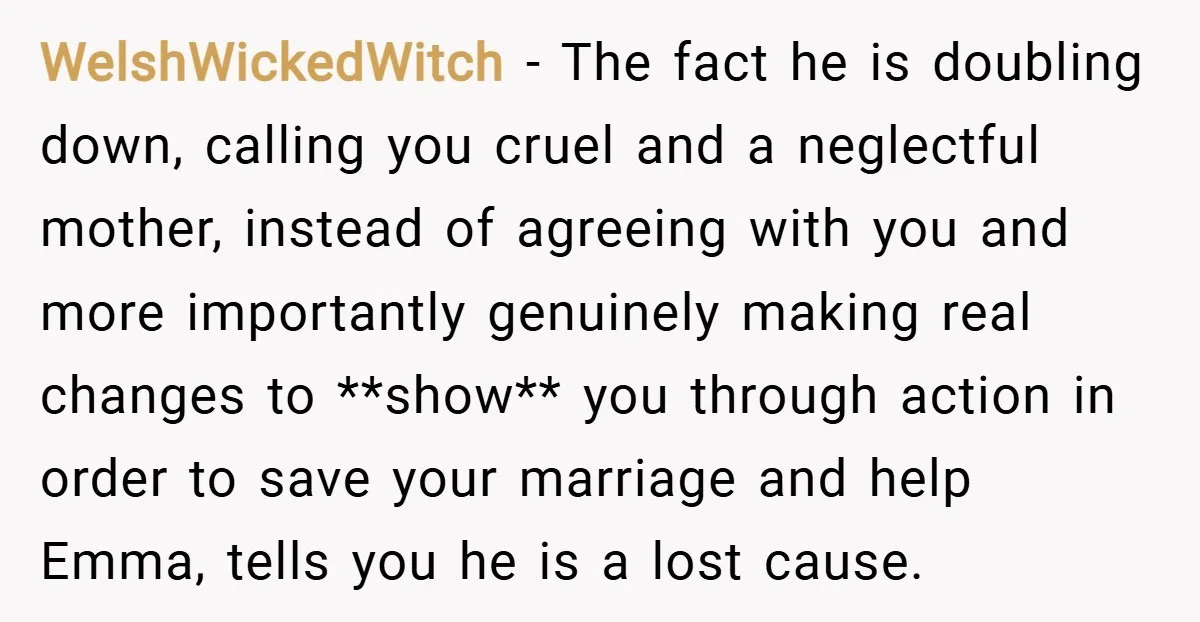 WelshWickedWitch − The fact he is doubling down, calling you cruel and a neglectful mother, instead of agreeing with you and more importantly genuinely making real changes to **show** you...