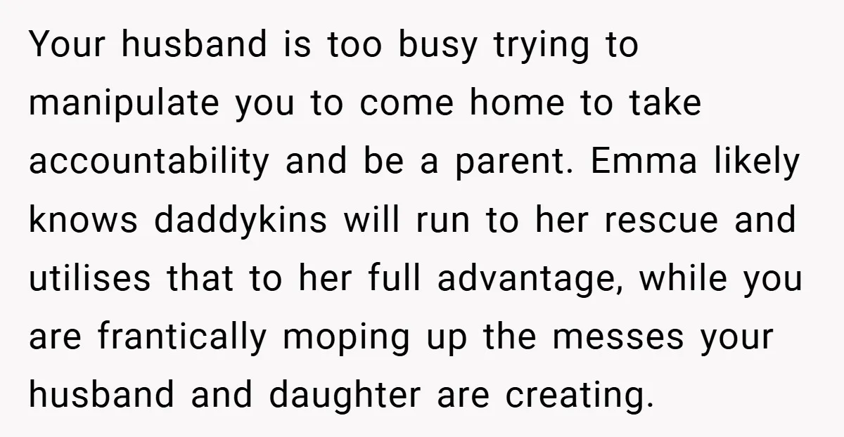 Your husband is too busy trying to manipulate you to come home to take accountability and be a parent. Emma likely knows daddykins will run to her rescue and utilises...
