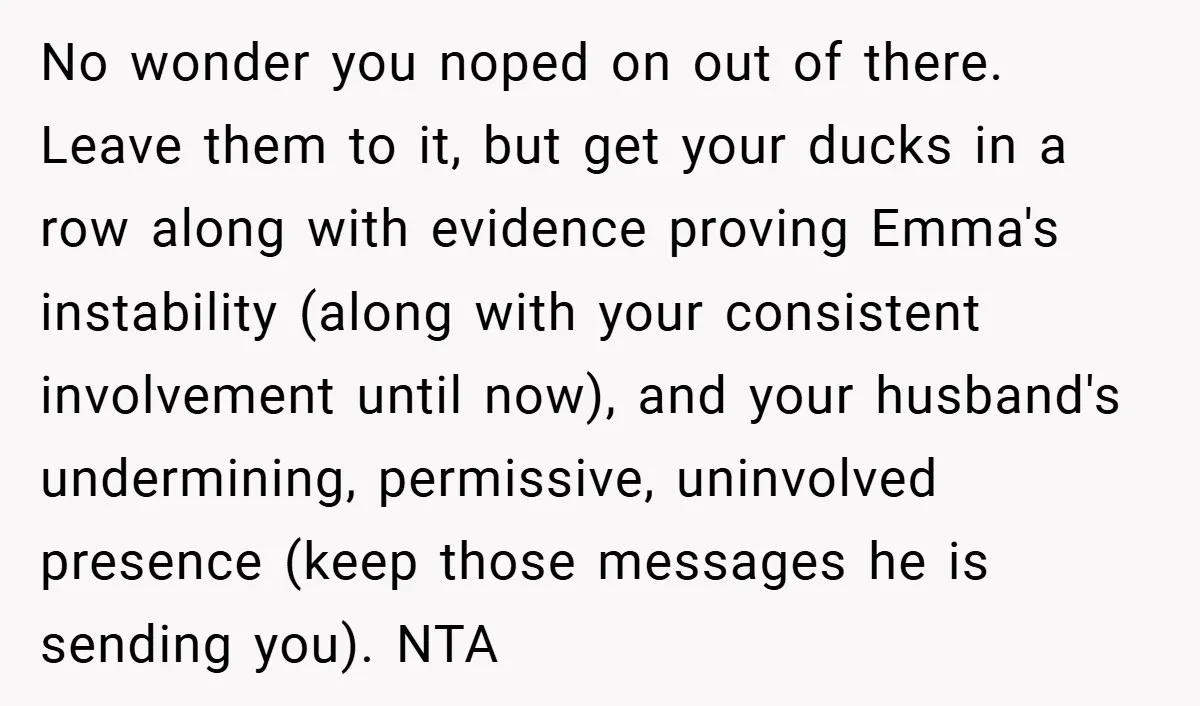 No wonder you noped on out of there. Leave them to it, but get your ducks in a row along with evidence proving Emma's instability (along with your consistent involvement...