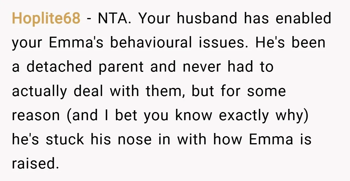 Hoplite68 − NTA. Your husband has enabled your Emma's behavioural issues. He's been a detached parent and never had to actually deal with them, but for some reason (and I...