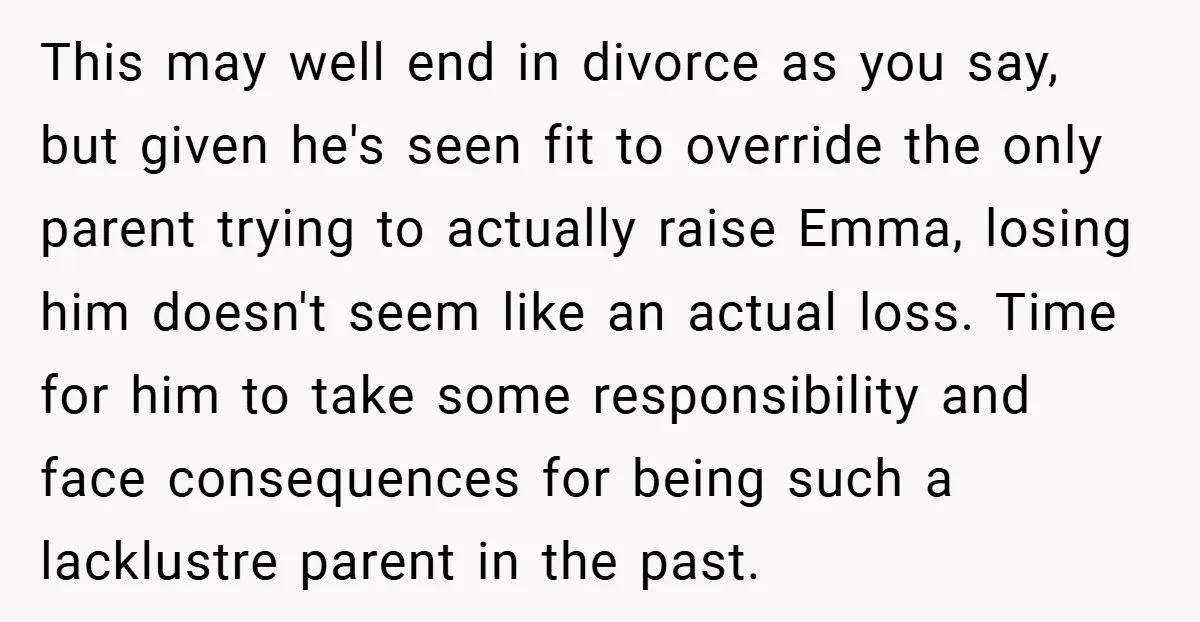 This may well end in divorce as you say, but given he's seen fit to override the only parent trying to actually raise Emma, losing him doesn't seem like an...