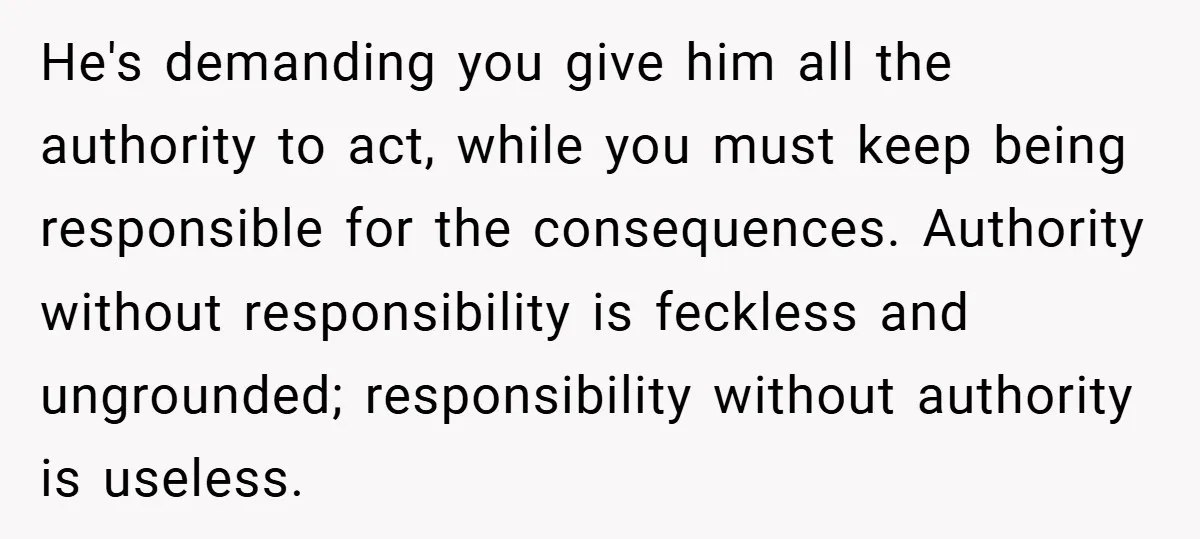 He's demanding you give him all the authority to act, while you must keep being responsible for the consequences. Authority without responsibility is feckless and ungrounded; responsibility without authority is...