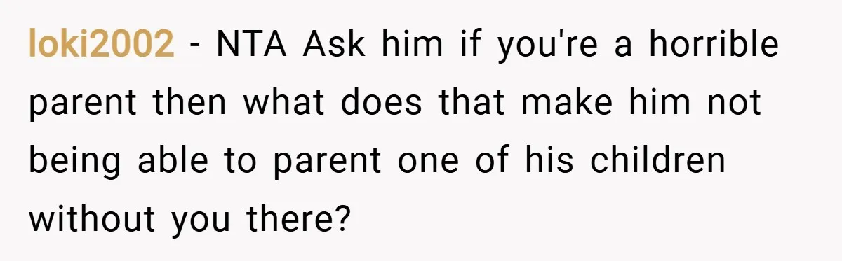 loki2002 − NTA Ask him if you're a horrible parent then what does that make him not being able to parent one of his children without you there?