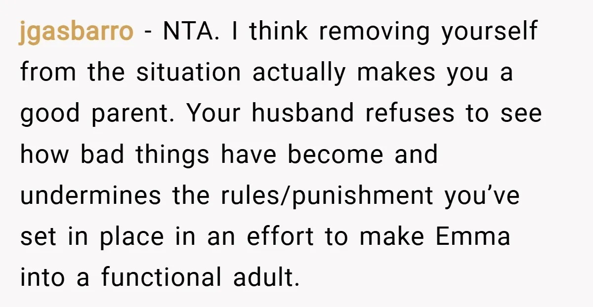 jgasbarro − NTA. I think removing yourself from the situation actually makes you a good parent. Your husband refuses to see how bad things have become and undermines the rules/punishment...