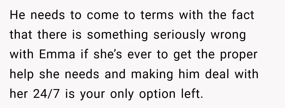 He needs to come to terms with the fact that there is something seriously wrong with Emma if she’s ever to get the proper help she needs and making him...