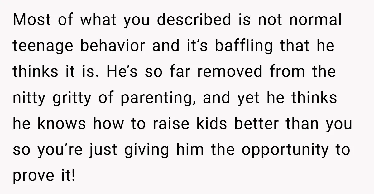 Most of what you described is not normal teenage behavior and it’s baffling that he thinks it is. He’s so far removed from the nitty gritty of parenting, and yet...