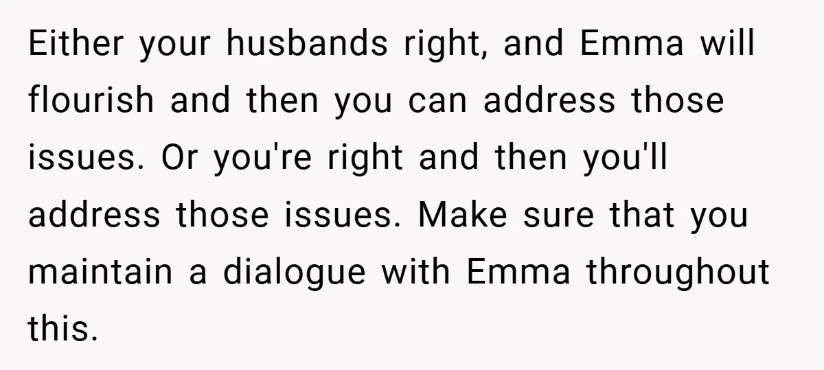 Either your husbands right, and Emma will flourish and then you can address those issues. Or you're right and then you'll address those issues. Make sure that you maintain a...