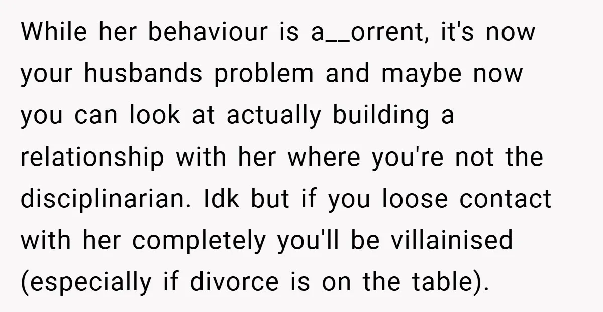 While her behaviour is a__orrent, it's now your husbands problem and maybe now you can look at actually building a relationship with her where you're not the disciplinarian. Idk but...