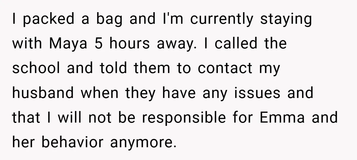 I packed a bag and I'm currently staying with Maya 5 hours away. I called the school and told them to contact my husband when they have any issues and...