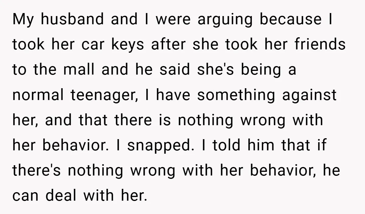 My husband and I were arguing because I took her car keys after she took her friends to the mall and he said she's being a normal teenager, I have...