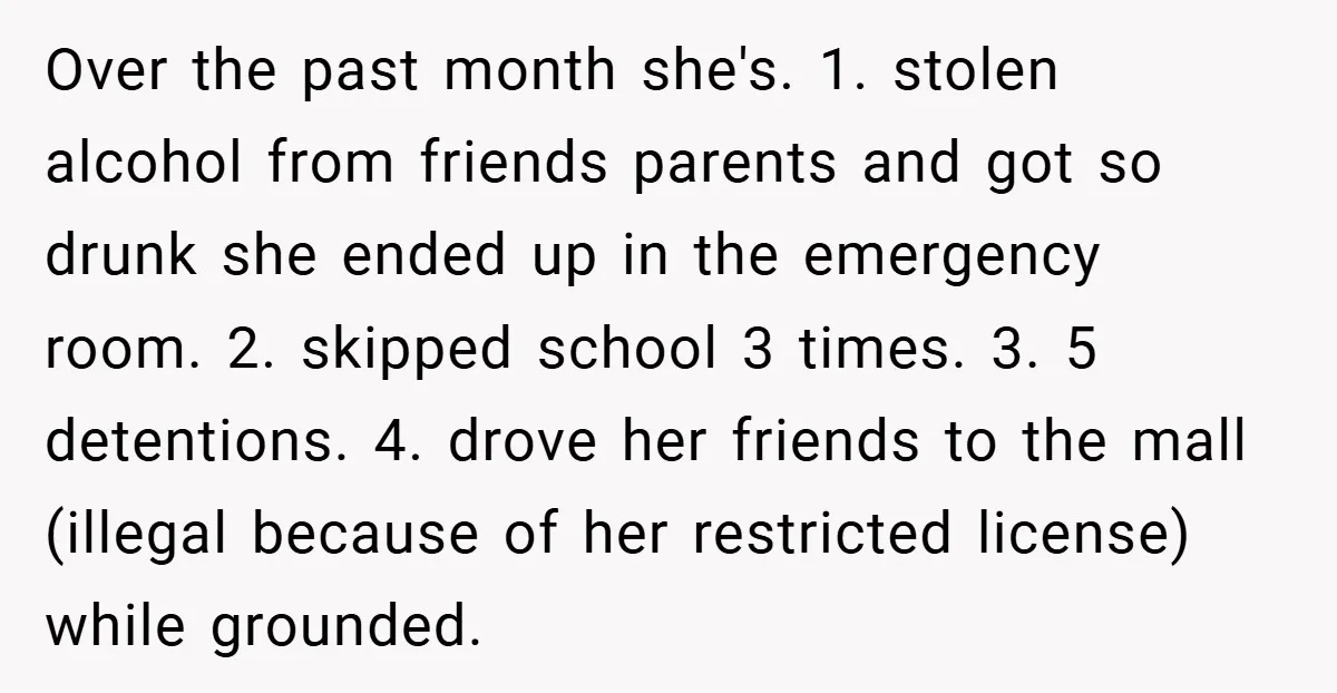 Over the past month she's. 1. stolen alcohol from friends parents and got so drunk she ended up in the emergency room. 2. skipped school 3 times. 3. 5 detentions....