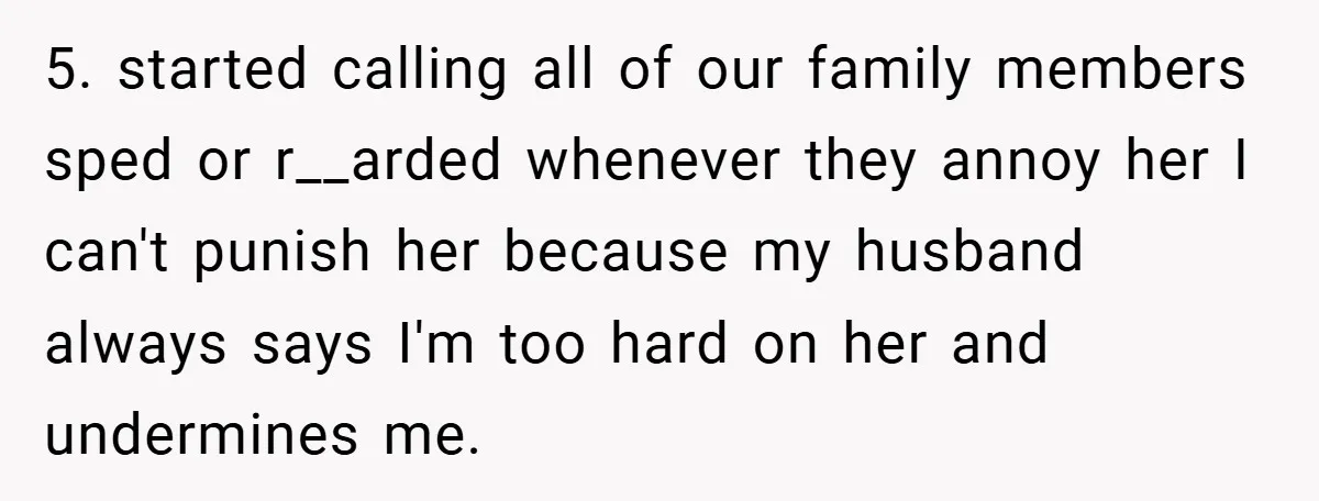 5. started calling all of our family members sped or r__arded whenever they annoy her I can't punish her because my husband always says I'm too hard on her and...