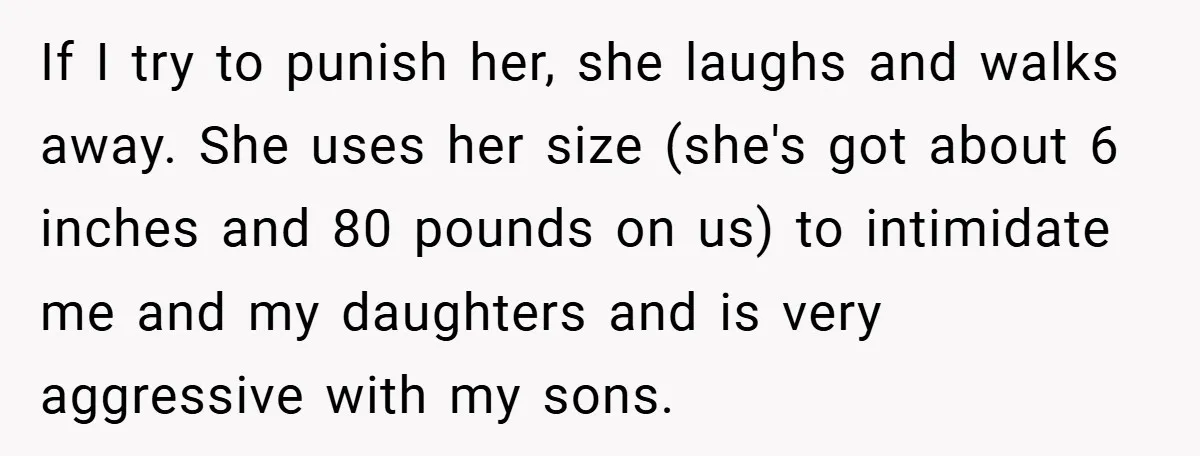 If I try to punish her, she laughs and walks away. She uses her size (she's got about 6 inches and 80 pounds on us) to intimidate me and my...