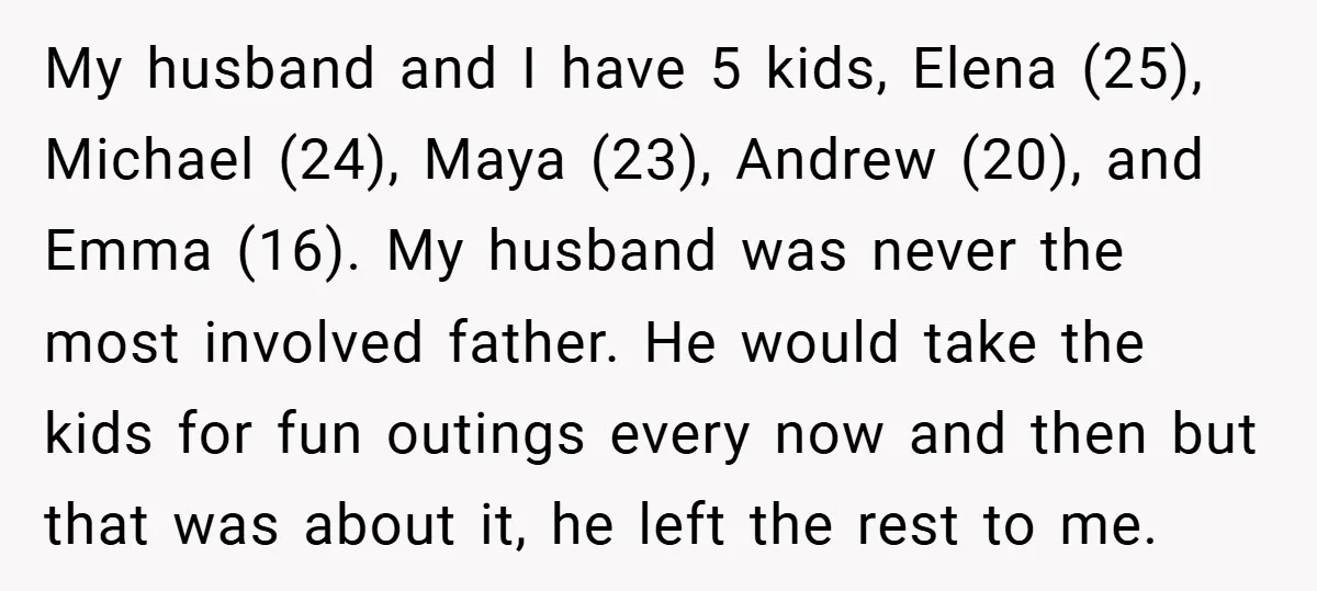 My husband and I have 5 kids, Elena (25), Michael (24), Maya (23), Andrew (20), and Emma (16). My husband was never the most involved father. He would take the...