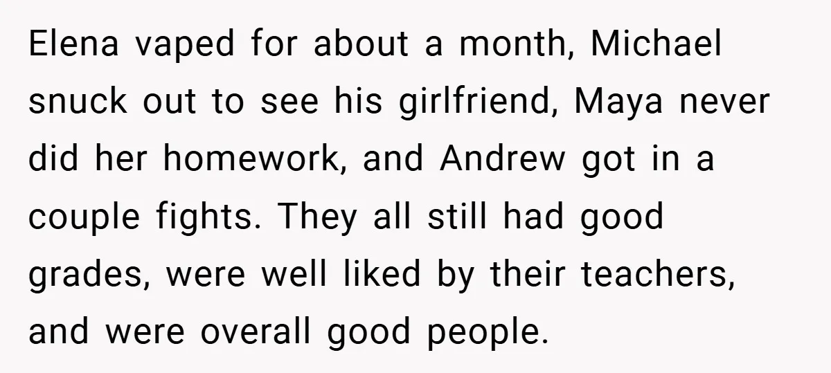 Elena vaped for about a month, Michael snuck out to see his girlfriend, Maya never did her homework, and Andrew got in a couple fights. They all still had good...