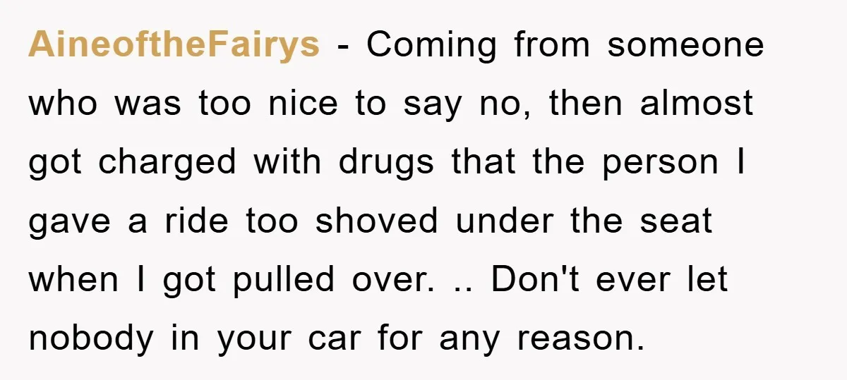 AineoftheFairys - Coming from someone who was too nice to say no, then almost got charged with drugs that the person I gave a ride too shoved under the seat...