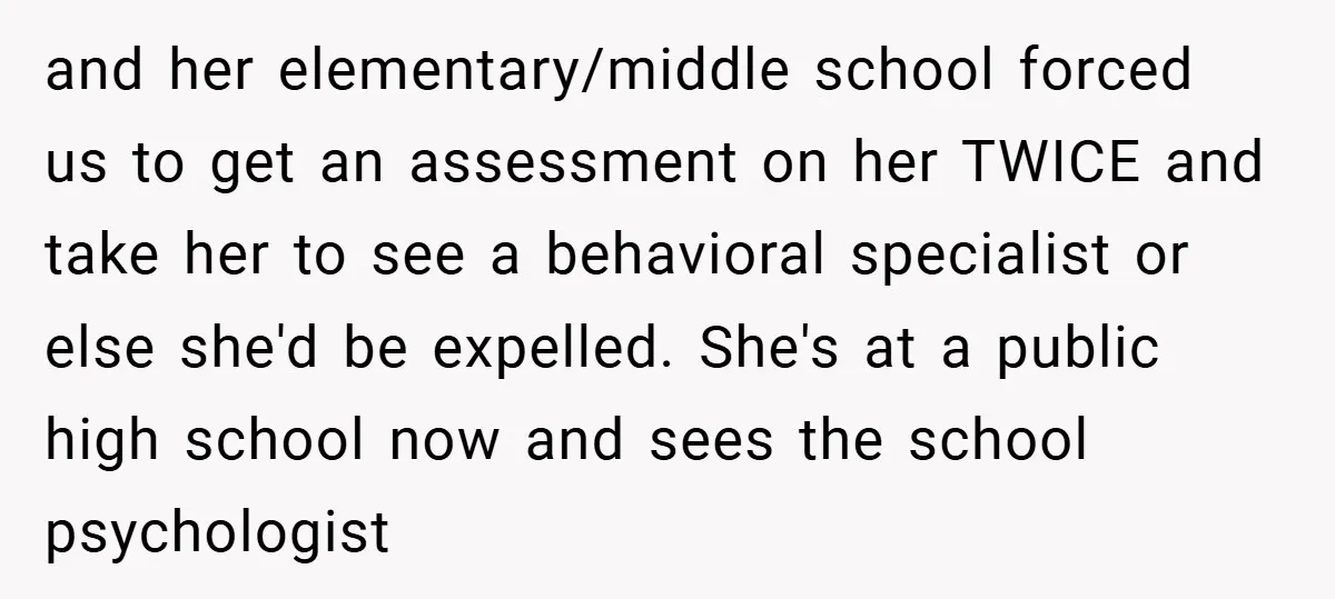 and her elementary/middle school forced us to get an assessment on her TWICE and take her to see a behavioral specialist or else she'd be expelled. She's at a public...