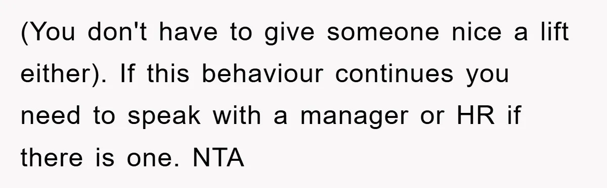 (You don't have to give someone nice a lift either). If this behaviour continues you need to speak with a manager or HR if there is one. NTA