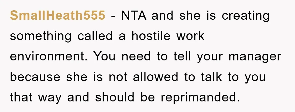 SmallHeath555 - NTA and she is creating something called a hostile work environment. You need to tell your manager because she is not allowed to talk to you that way...