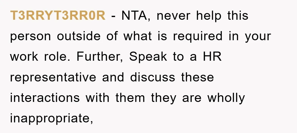T3RRYT3RR0R - NTA, never help this person outside of what is required in your work role. Further, Speak to a HR representative and discuss these interactions with them they are...