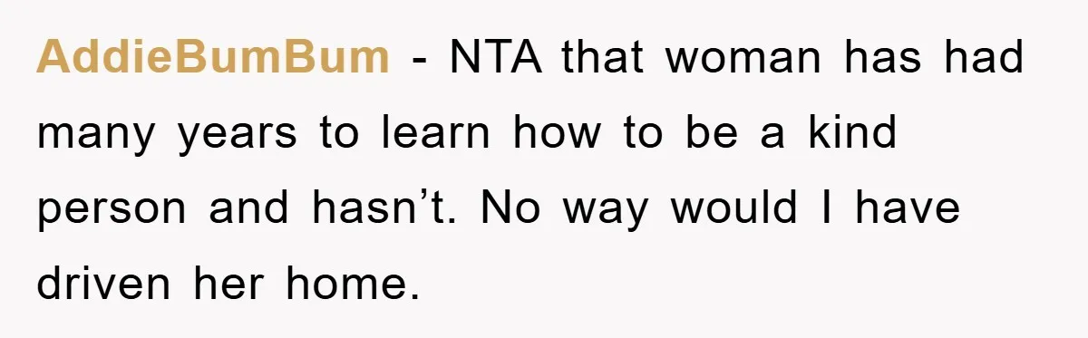 AddieBumBum - NTA that woman has had many years to learn how to be a kind person and hasn’t. No way would I have driven her home.