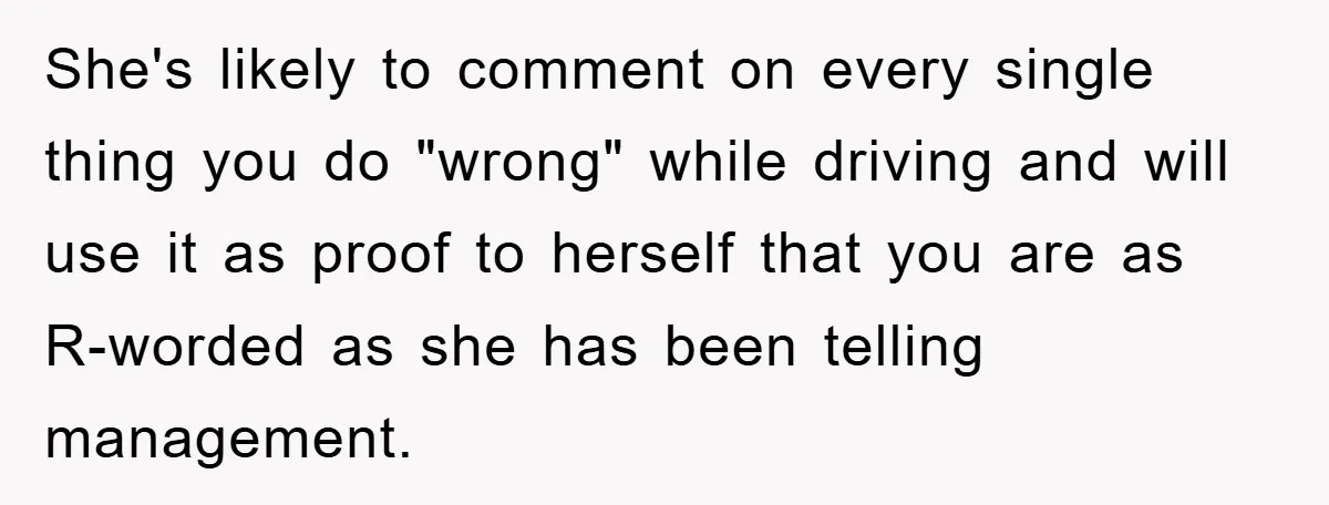 She's likely to comment on every single thing you do "wrong" while driving and will use it as proof to herself that you are as R-worded as she has been...
