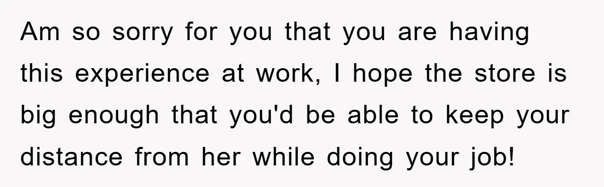 Am so sorry for you that you are having this experience at work, I hope the store is big enough that you'd be able to keep your distance from her...