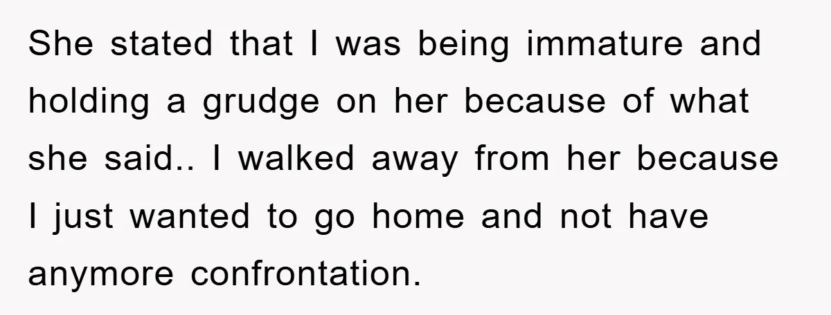 She stated that I was being immature and holding a grudge on her because of what she said.. I walked away from her because I just wanted to go home...