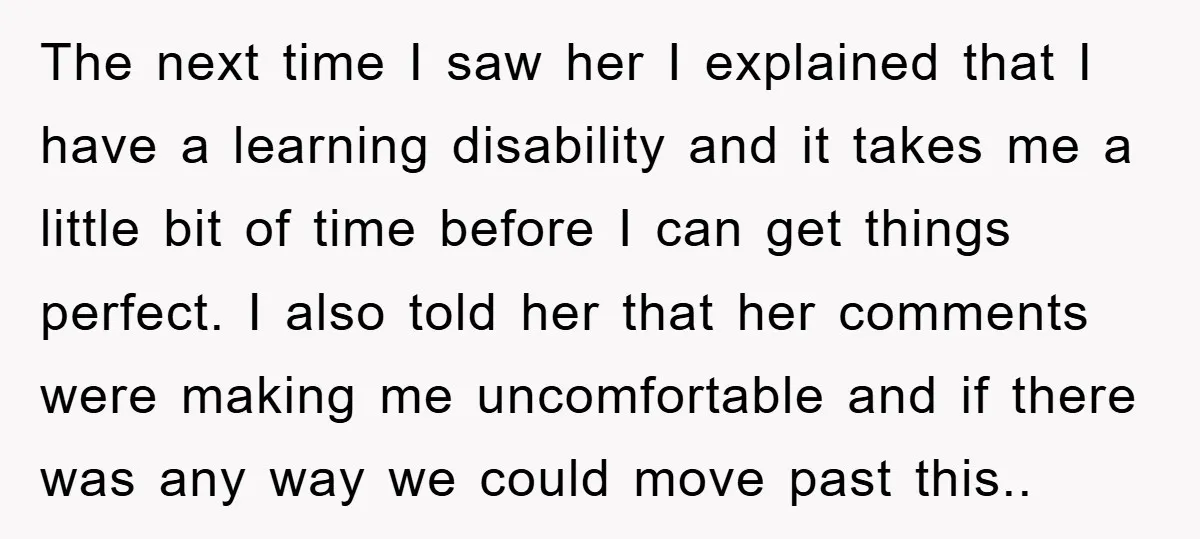 The next time I saw her I explained that I have a learning disability and it takes me a little bit of time before I can get things perfect. I...