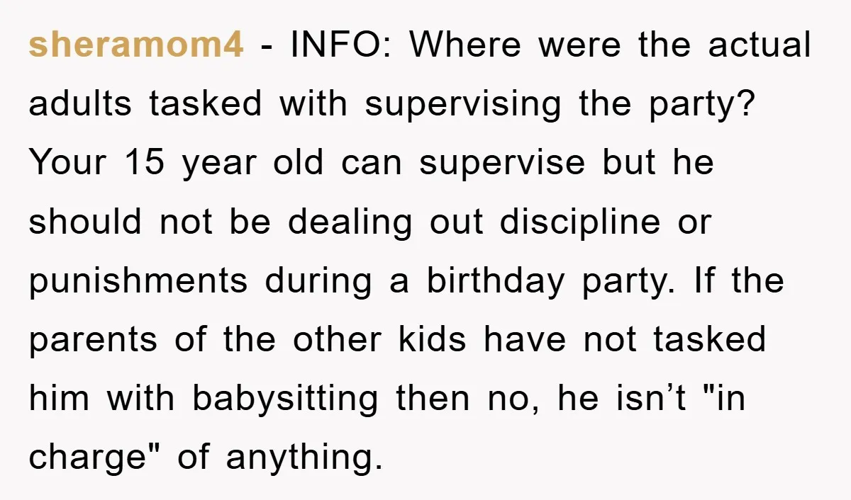 sheramom4 - INFO: Where were the actual adults tasked with supervising the party? Your 15 year old can supervise but he should not be dealing out discipline or punishments during...