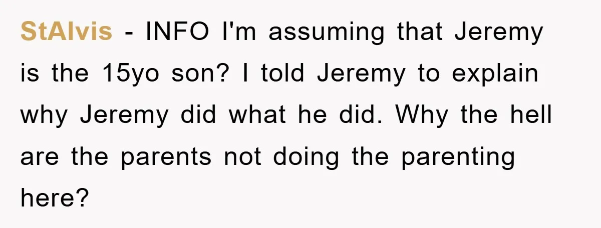 StAlvis - INFO I'm assuming that Jeremy is the 15yo son? I told Jeremy to explain why Jeremy did what he did. Why the hell are the parents not doing...