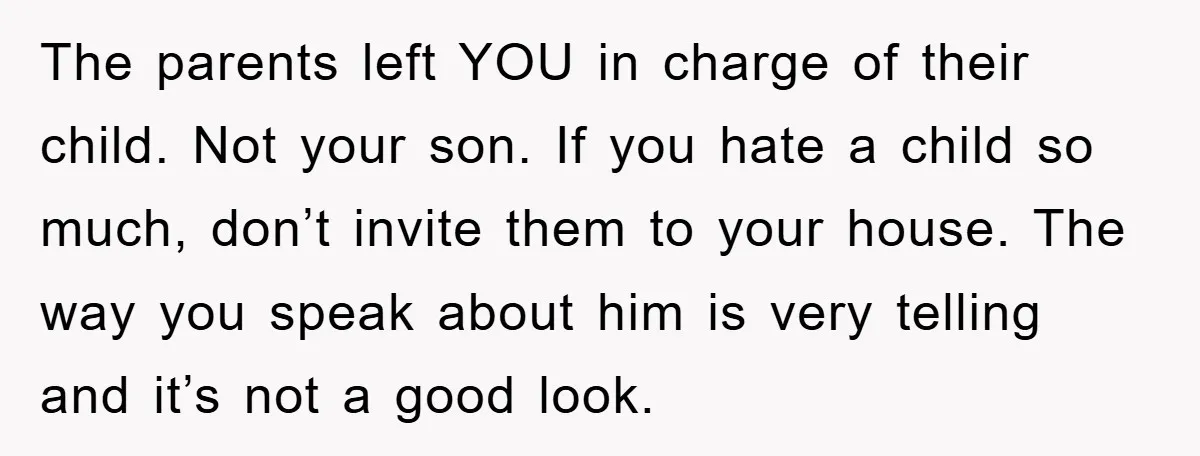 The parents left YOU in charge of their child. Not your son. If you hate a child so much, don’t invite them to your house. The way you speak about...