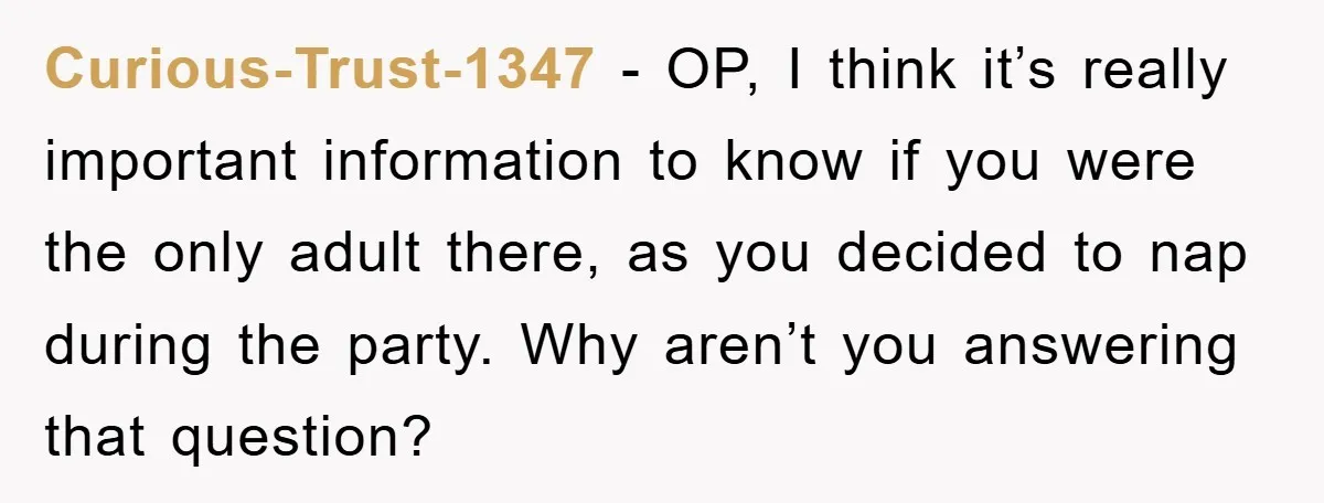 Curious-Trust-1347 - OP, I think it’s really important information to know if you were the only adult there, as you decided to nap during the party. Why aren’t you answering...