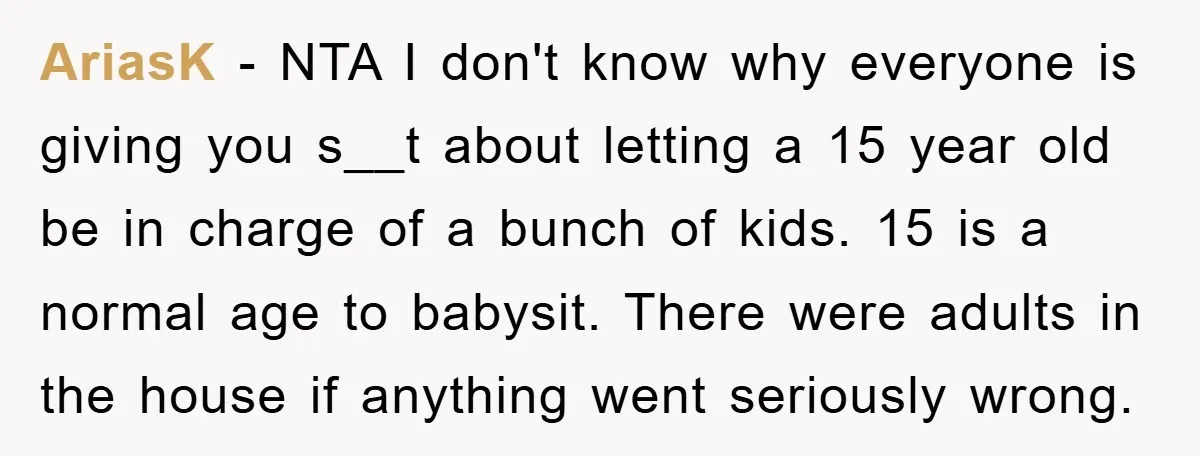 AriasK - NTA I don't know why everyone is giving you s__t about letting a 15 year old be in charge of a bunch of kids. 15 is a normal...