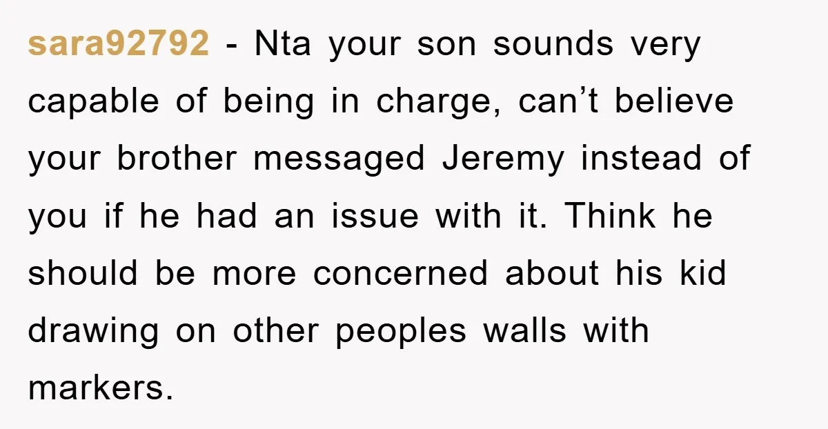 sara92792 - Nta your son sounds very capable of being in charge, can’t believe your brother messaged Jeremy instead of you if he had an issue with it. Think he...