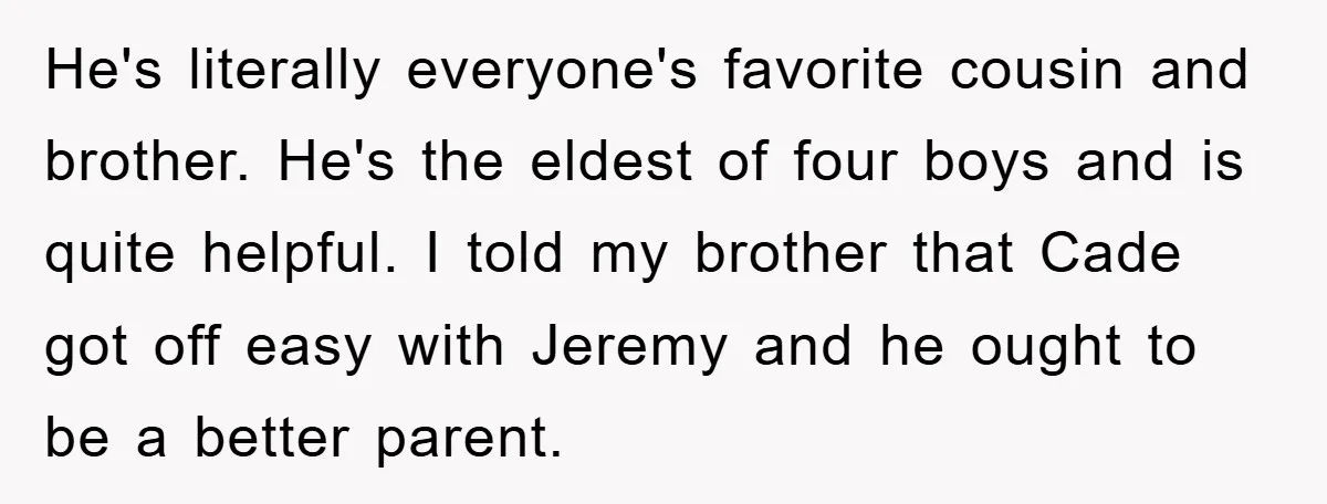 He's literally everyone's favorite cousin and brother. He's the eldest of four boys and is quite helpful. I told my brother that Cade got off easy with Jeremy and he...