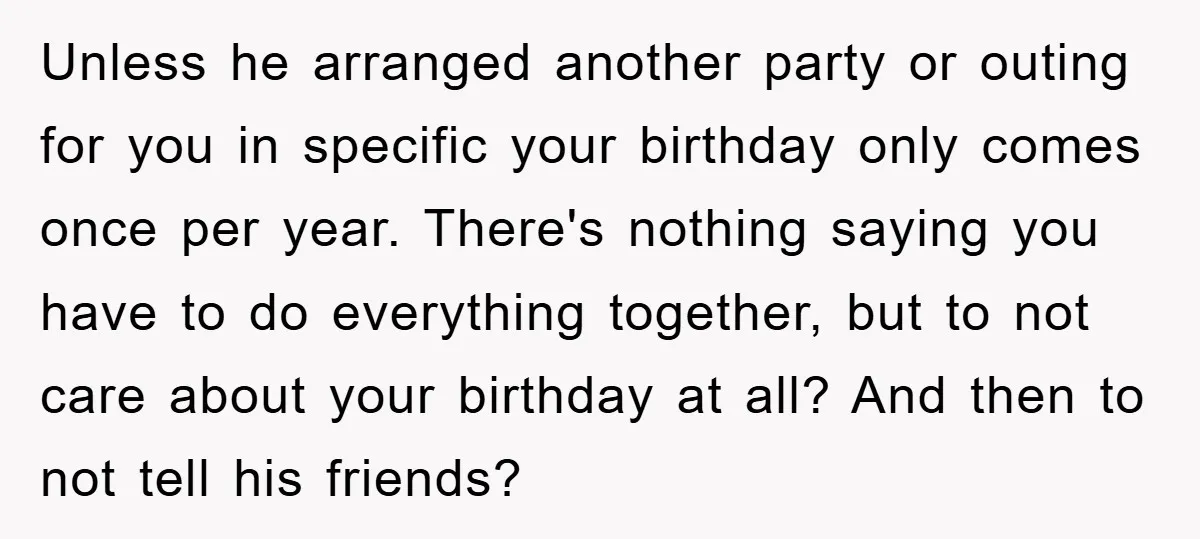 Unless he arranged another party or outing for you in specific your birthday only comes once per year. There's nothing saying you have to do everything together, but to not...