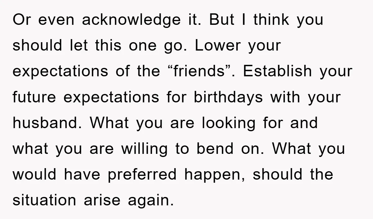 Or even acknowledge it. But I think you should let this one go. Lower your expectations of the “friends”. Establish your future expectations for birthdays with your husband. What you...