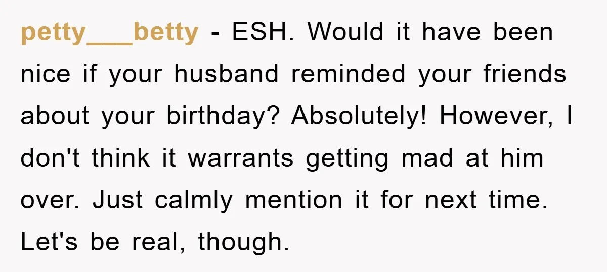 petty___betty - ESH. Would it have been nice if your husband reminded your friends about your birthday? Absolutely! However, I don't think it warrants getting mad at him over. Just...